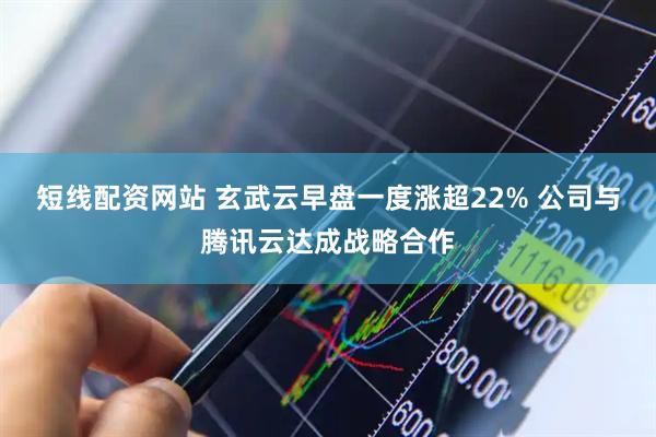 短线配资网站 玄武云早盘一度涨超22% 公司与腾讯云达成战略合作
