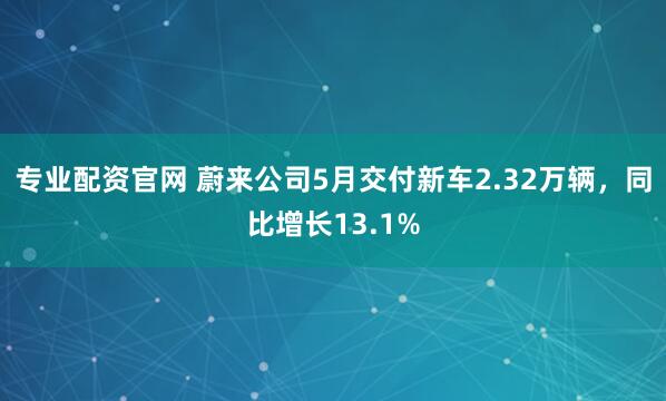 专业配资官网 蔚来公司5月交付新车2.32万辆，同比增长13.1%