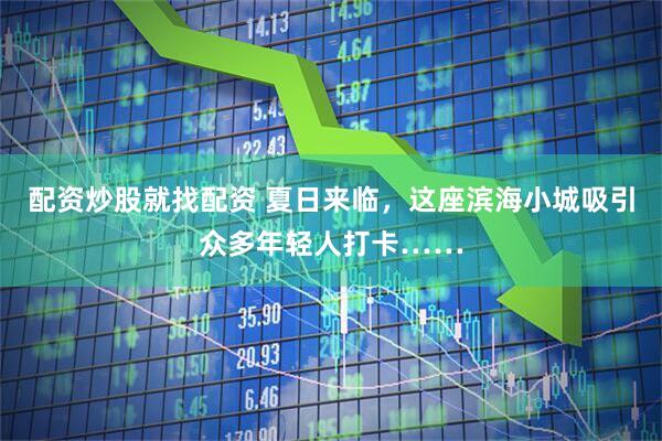 配资炒股就找配资 夏日来临，这座滨海小城吸引众多年轻人打卡……