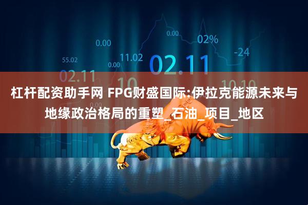 杠杆配资助手网 FPG财盛国际:伊拉克能源未来与地缘政治格局的重塑_石油_项目_地区