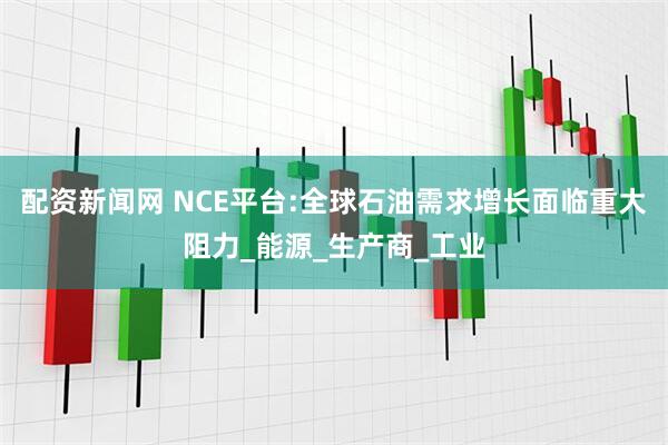 配资新闻网 NCE平台:全球石油需求增长面临重大阻力_能源_生产商_工业