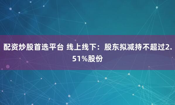 配资炒股首选平台 线上线下：股东拟减持不超过2.51%股份