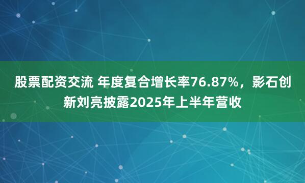 股票配资交流 年度复合增长率76.87%，影石创新刘亮披露2025年上半年营收