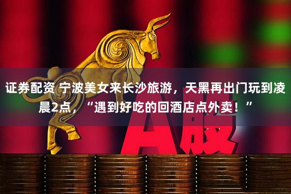 证券配资 宁波美女来长沙旅游，天黑再出门玩到凌晨2点，“遇到好吃的回酒店点外卖！”