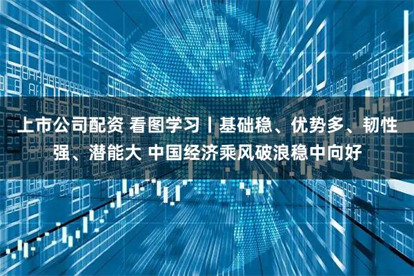 上市公司配资 看图学习丨基础稳、优势多、韧性强、潜能大 中国经济乘风破浪稳中向好